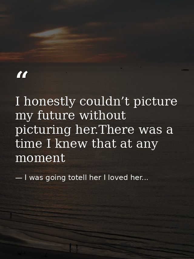 I honestly couldn’t picture my future without picturing her.There was a time I knew that at any moment — I was going totell her I loved her...