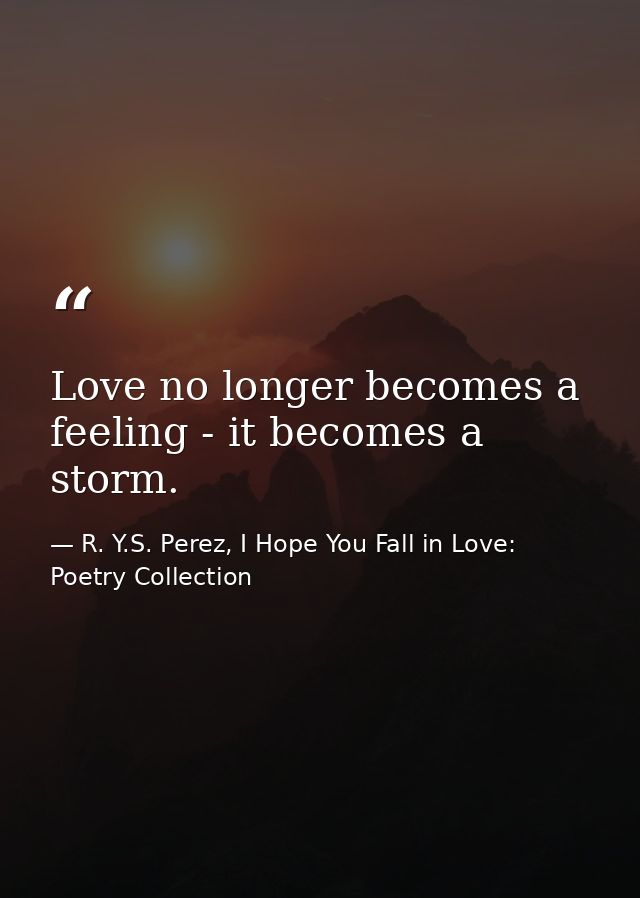 Love no longer becomes a feeling - it becomes a storm. — R. Y.S. Perez, I Hope You Fall in Love: Poetry Collection