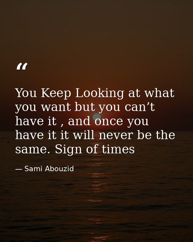 You Keep Looking at what you want but you can’t have it , and once you have it it will never be the same. Sign of times — Sami Abouzid