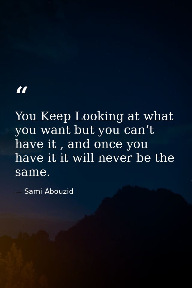 You Keep Looking at what you want but you can’t have it , and once you have it it will never be the same. — Sami Abouzid