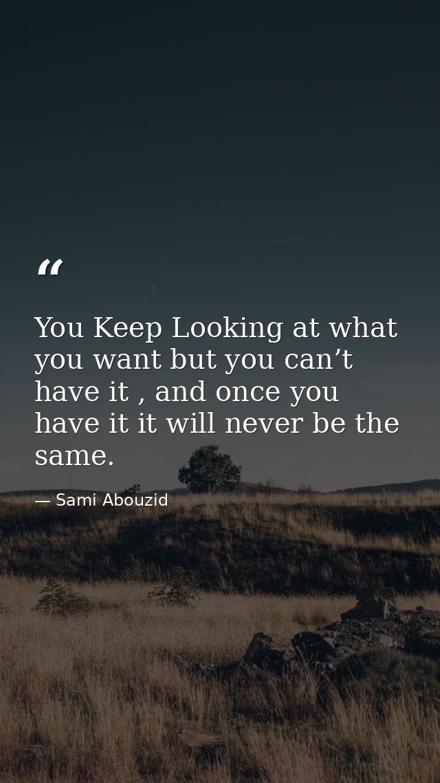 You Keep Looking at what you want but you can’t have it , and once you have it it will never be the same. — Sami Abouzid