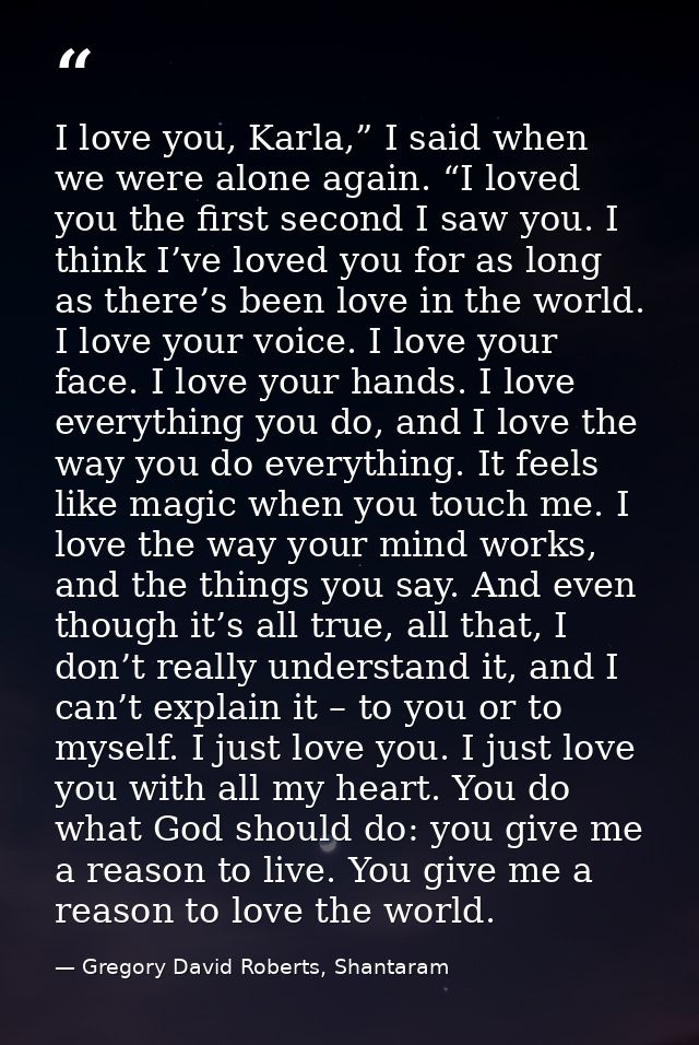I love you, Karla,” I said when we were alone again. “I loved you the first second I saw you. I think I’ve loved you for — Gregory David Roberts, Shantaram