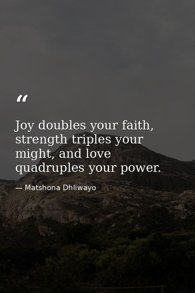Joy doubles your faith, strength triples your might, and love quadruples your power. — Matshona Dhliwayo