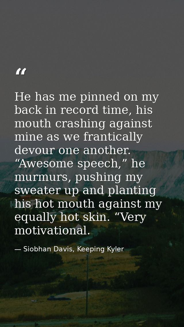 He has me pinned on my back in record time, his mouth crashing against mine as we frantically devour one another. “Aweso — Siobhan Davis, Keeping Kyler