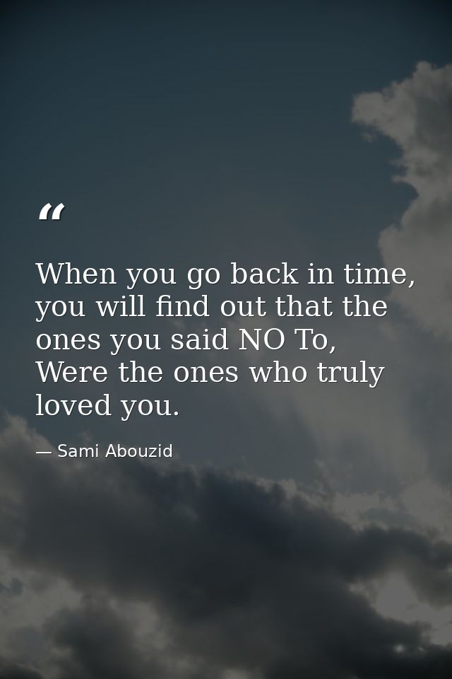 When you go back in time, you will find out that the ones you said NO To, Were the ones who truly loved you. — Sami Abouzid