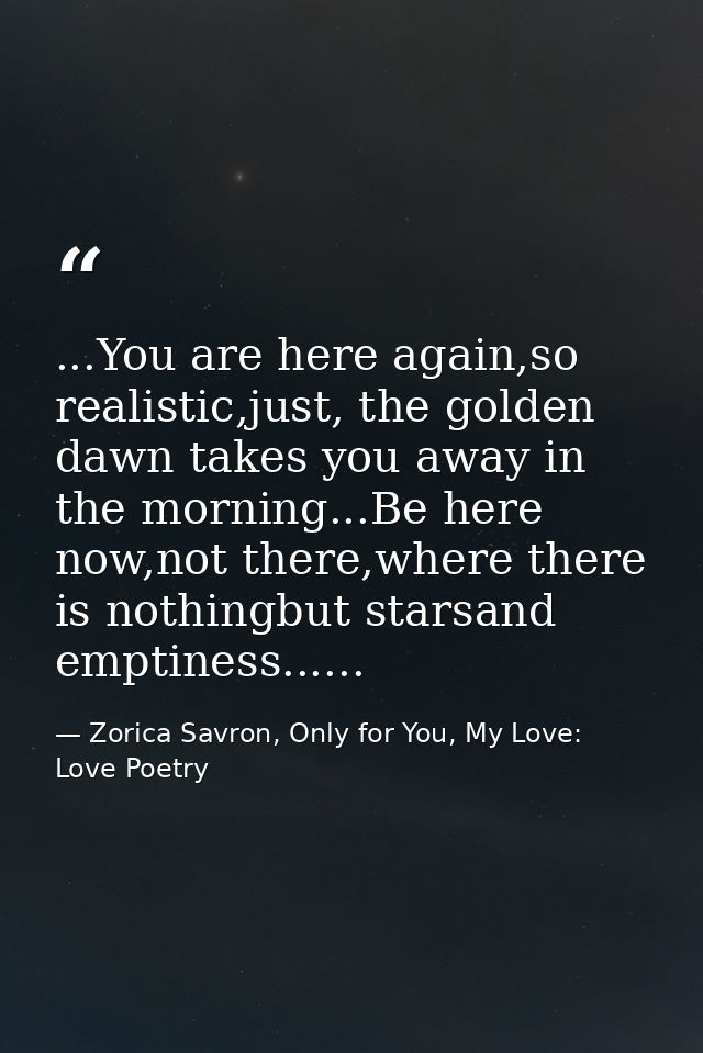...You are here again,so realistic,just, the golden dawn takes you away in the morning...Be here now,not there,where the — Zorica Savron, Only for You, My Love: Love Poetry