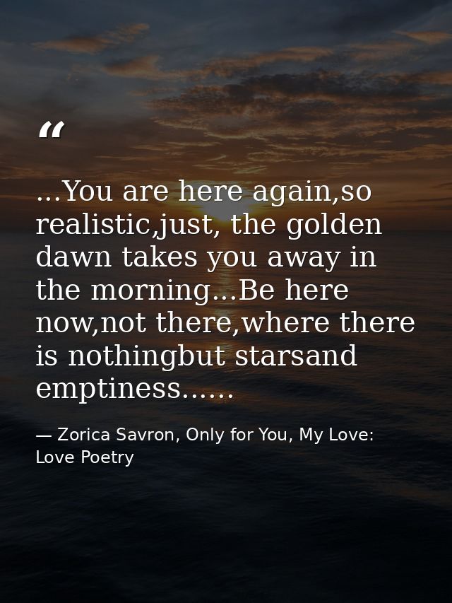 ...You are here again,so realistic,just, the golden dawn takes you away in the morning...Be here now,not there,where the — Zorica Savron, Only for You, My Love: Love Poetry