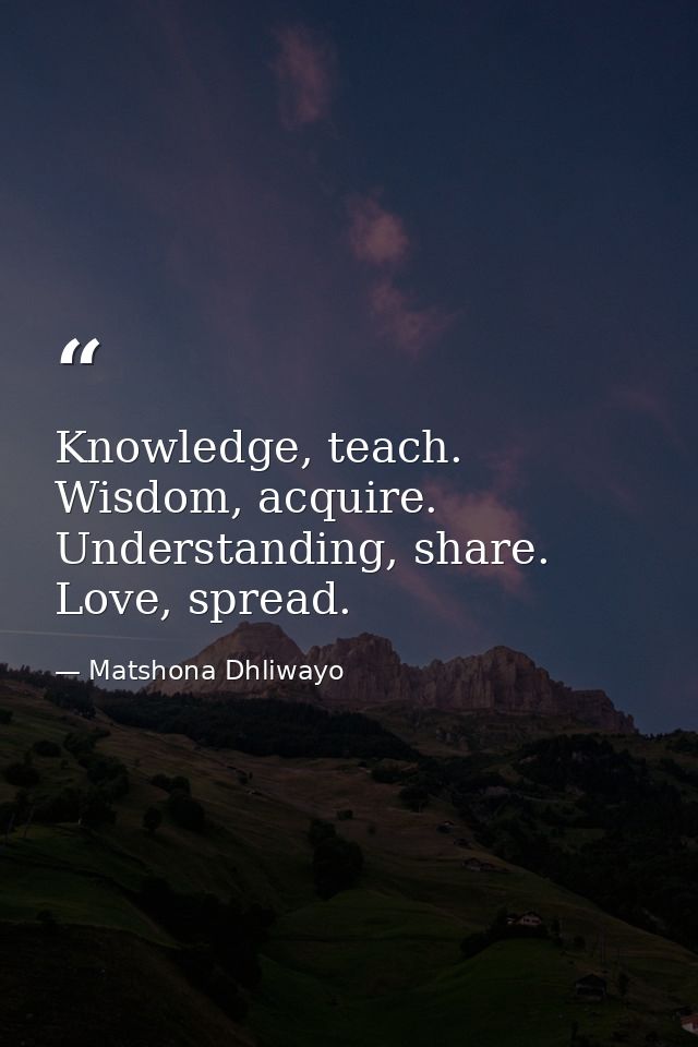 Knowledge, teach. Wisdom, acquire. Understanding, share. Love, spread. — Matshona Dhliwayo