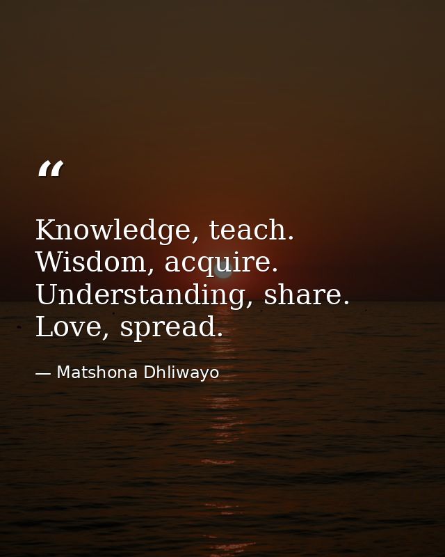 Knowledge, teach. Wisdom, acquire. Understanding, share. Love, spread. — Matshona Dhliwayo