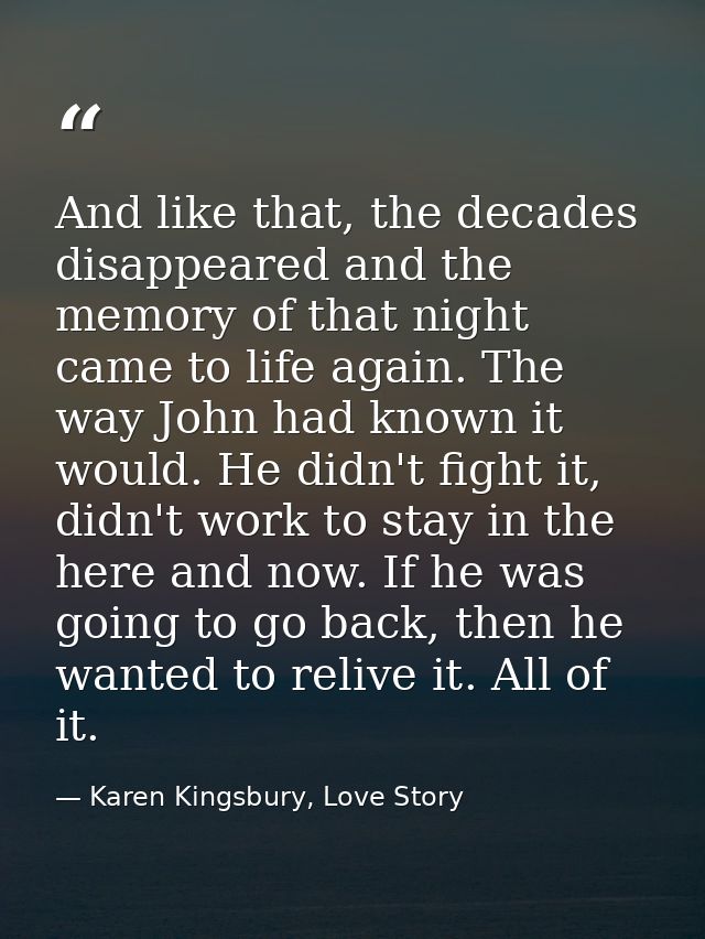 And like that, the decades disappeared and the memory of that night came to life again. The way John had known it would. — Karen Kingsbury, Love Story