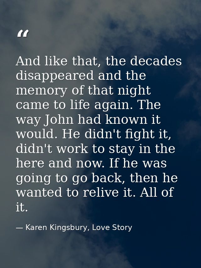 And like that, the decades disappeared and the memory of that night came to life again. The way John had known it would. — Karen Kingsbury, Love Story