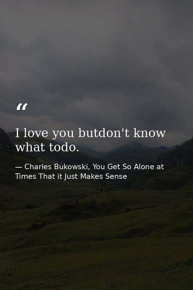 I love you butdon't know what todo. — Charles Bukowski, You Get So Alone at Times That it Just Makes Sense