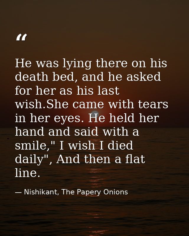 He was lying there on his death bed, and he asked for her as his last wish.She came with tears in her eyes. He held her  — Nishikant, The Papery Onions