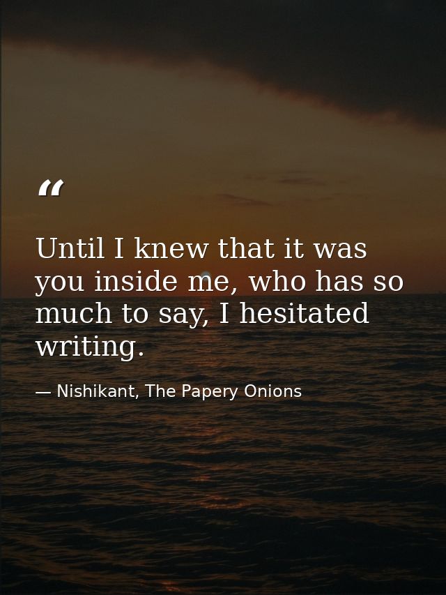 Until I knew that it was you inside me, who has so much to say, I hesitated writing. — Nishikant, The Papery Onions