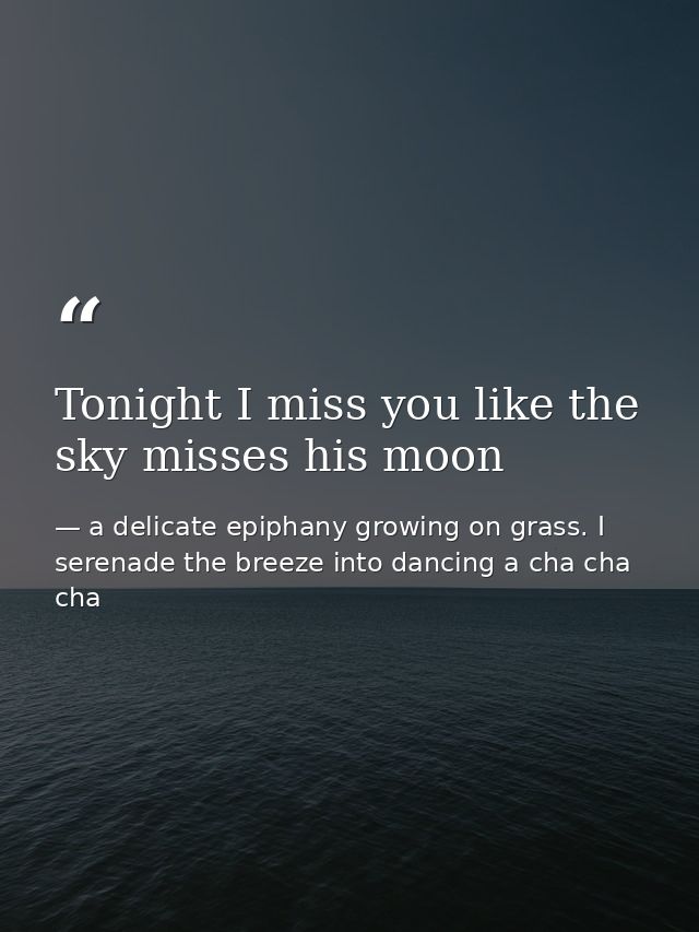 Tonight I miss you like the sky misses his moon — a delicate epiphany growing on grass. I serenade the breeze into dancing a cha cha cha