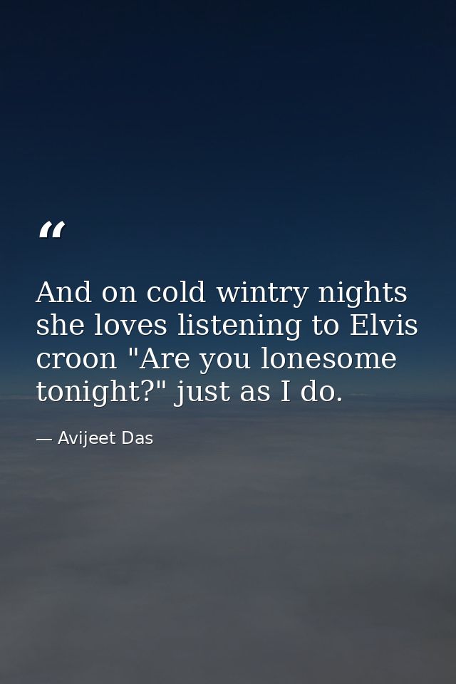 And on cold wintry nights she loves listening to Elvis croon "Are you lonesome tonight?" just as I do. — Avijeet Das
