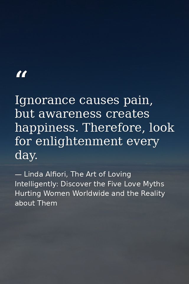 Ignorance causes pain, but awareness creates happiness. Therefore, look for enlightenment every day. — Linda Alfiori, The Art of Loving Intelligently: Discover the Five Love Myths Hurting Women Worldwide and the Reality about Them