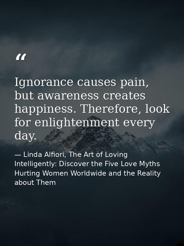 Ignorance causes pain, but awareness creates happiness. Therefore, look for enlightenment every day. — Linda Alfiori, The Art of Loving Intelligently: Discover the Five Love Myths Hurting Women Worldwide and the Reality about Them