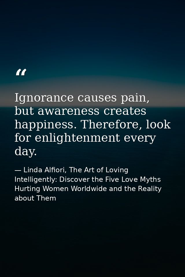 Ignorance causes pain, but awareness creates happiness. Therefore, look for enlightenment every day. — Linda Alfiori, The Art of Loving Intelligently: Discover the Five Love Myths Hurting Women Worldwide and the Reality about Them