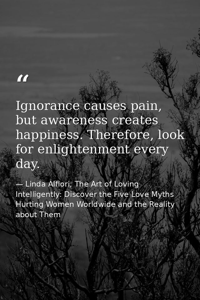 Ignorance causes pain, but awareness creates happiness. Therefore, look for enlightenment every day. — Linda Alfiori, The Art of Loving Intelligently: Discover the Five Love Myths Hurting Women Worldwide and the Reality about Them