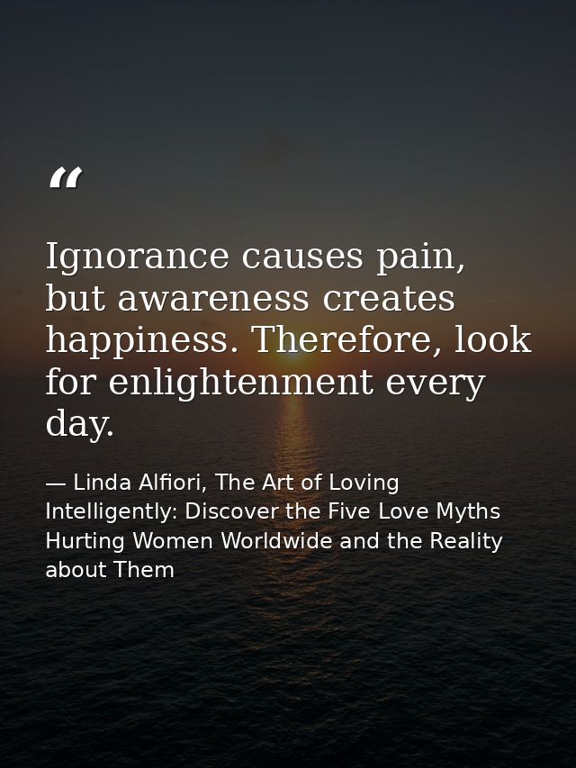 Ignorance causes pain, but awareness creates happiness. Therefore, look for enlightenment every day. — Linda Alfiori, The Art of Loving Intelligently: Discover the Five Love Myths Hurting Women Worldwide and the Reality about Them