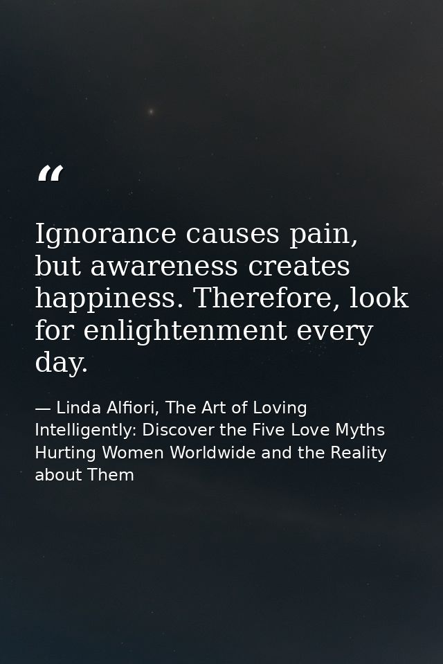 Ignorance causes pain, but awareness creates happiness. Therefore, look for enlightenment every day. — Linda Alfiori, The Art of Loving Intelligently: Discover the Five Love Myths Hurting Women Worldwide and the Reality about Them