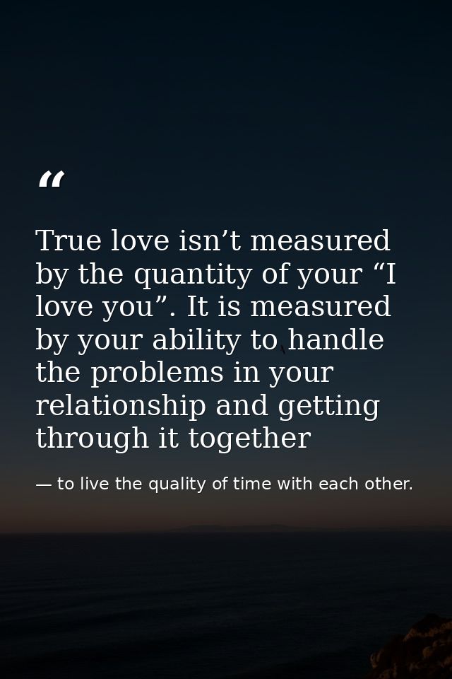 True love isn’t measured by the quantity of your “I love you”. It is measured by your ability to handle the problems in  — to live the quality of time with each other.
