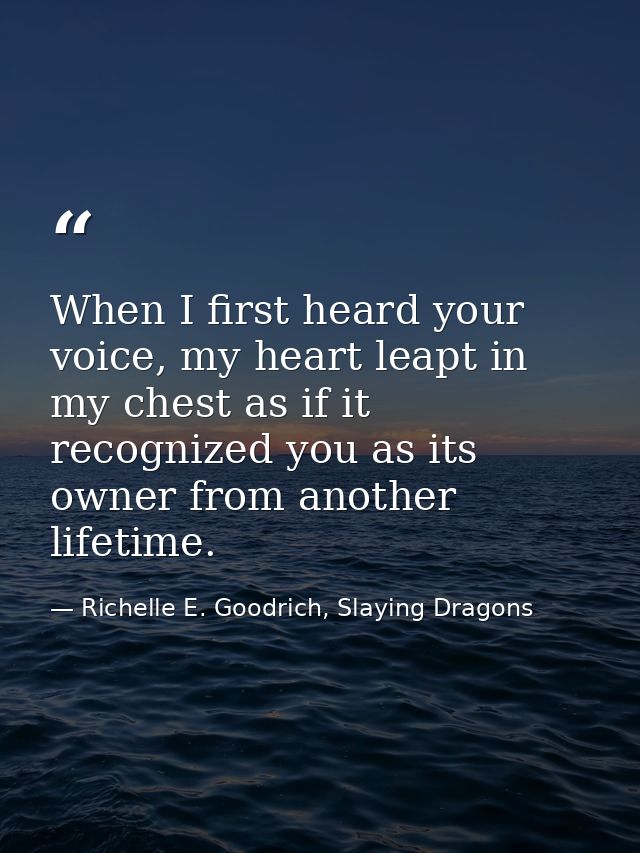 When I first heard your voice, my heart leapt in my chest as if it recognized you as its owner from another lifetime. — Richelle E. Goodrich, Slaying Dragons