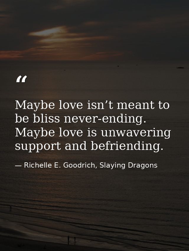 Maybe love isn’t meant to be bliss never-ending. Maybe love is unwavering support and befriending. — Richelle E. Goodrich, Slaying Dragons