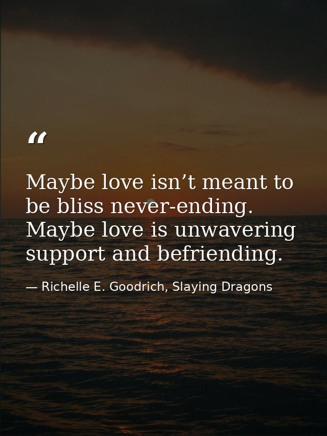 Maybe love isn’t meant to be bliss never-ending. Maybe love is unwavering support and befriending. — Richelle E. Goodrich, Slaying Dragons