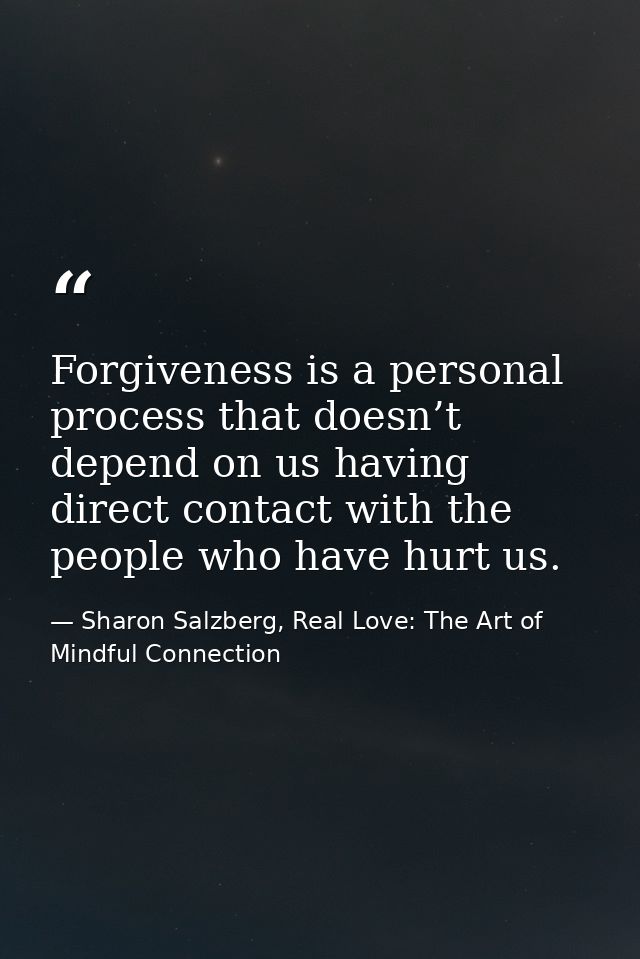 Forgiveness is a personal process that doesn’t depend on us having direct contact with the people who have hurt us. — Sharon Salzberg, Real Love: The Art of Mindful Connection