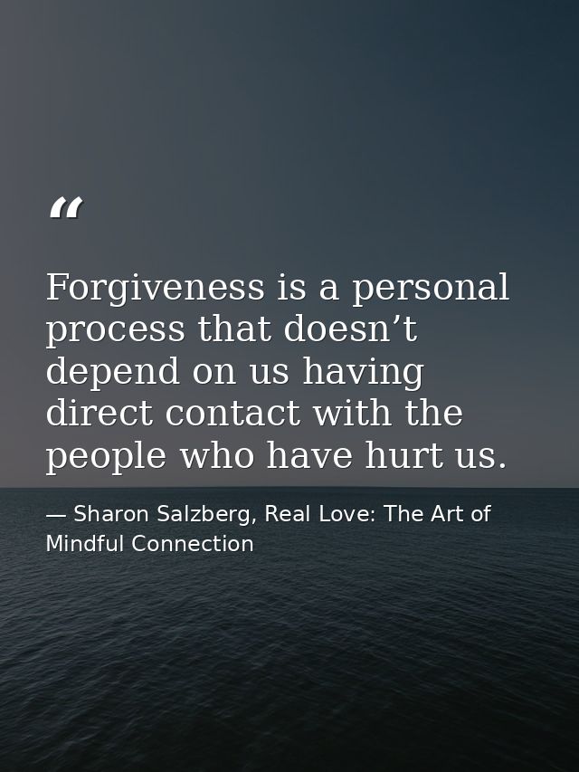 Forgiveness is a personal process that doesn’t depend on us having direct contact with the people who have hurt us. — Sharon Salzberg, Real Love: The Art of Mindful Connection