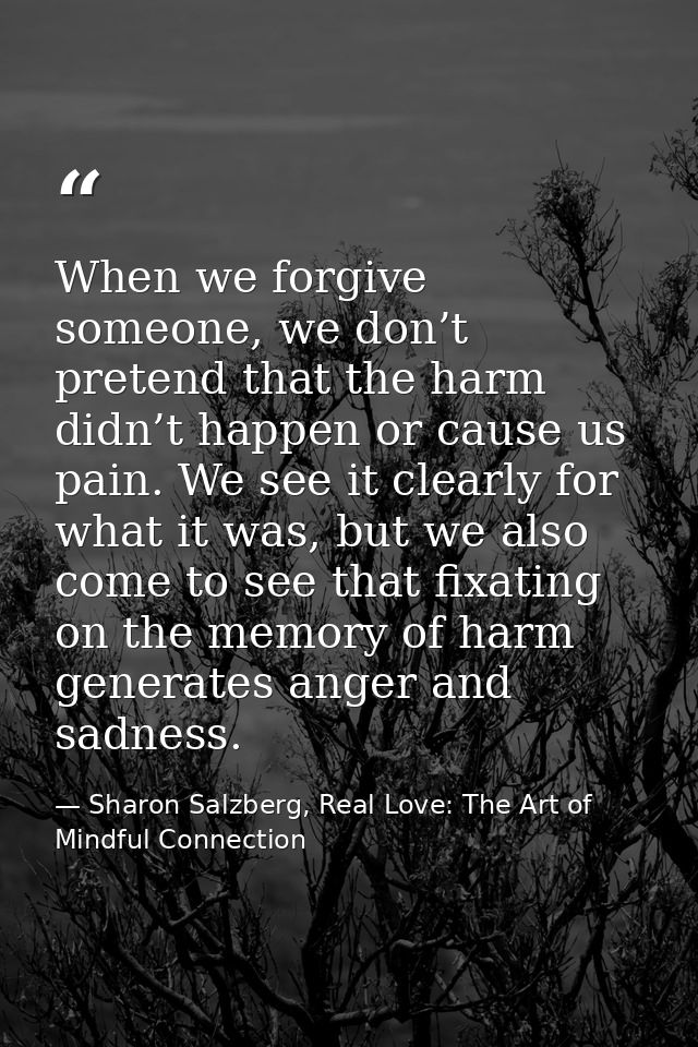 When we forgive someone, we don’t pretend that the harm didn’t happen or cause us pain. We see it clearly for what it wa — Sharon Salzberg, Real Love: The Art of Mindful Connection
