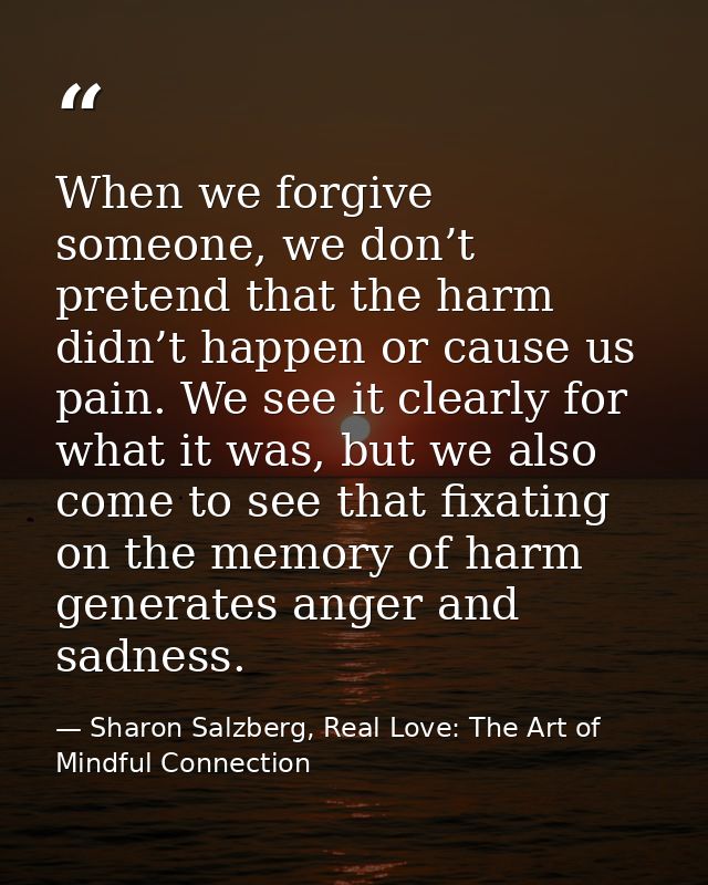 When we forgive someone, we don’t pretend that the harm didn’t happen or cause us pain. We see it clearly for what it wa — Sharon Salzberg, Real Love: The Art of Mindful Connection