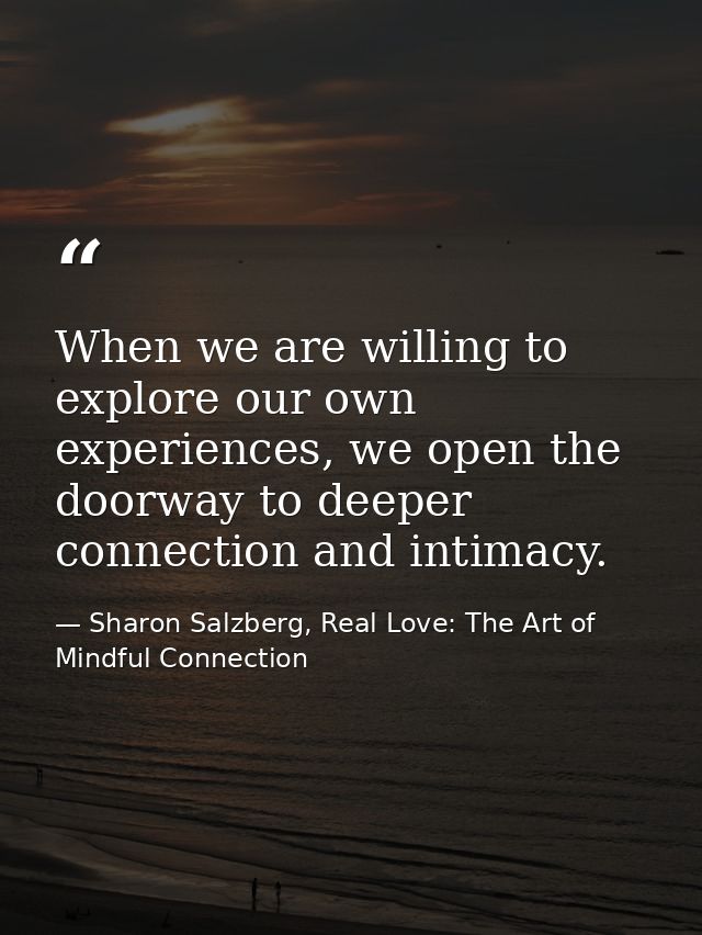 When we are willing to explore our own experiences, we open the doorway to deeper connection and intimacy. — Sharon Salzberg, Real Love: The Art of Mindful Connection