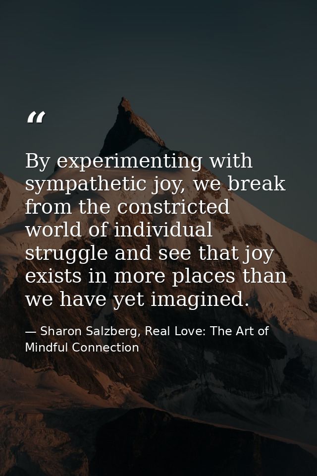 By experimenting with sympathetic joy, we break from the constricted world of individual struggle and see that joy exist — Sharon Salzberg, Real Love: The Art of Mindful Connection