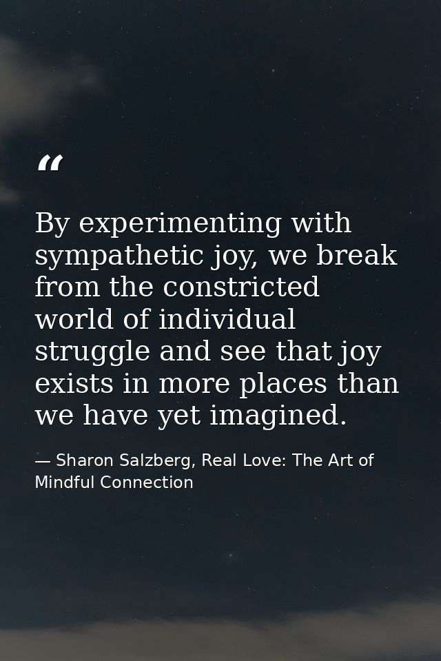 By experimenting with sympathetic joy, we break from the constricted world of individual struggle and see that joy exist — Sharon Salzberg, Real Love: The Art of Mindful Connection