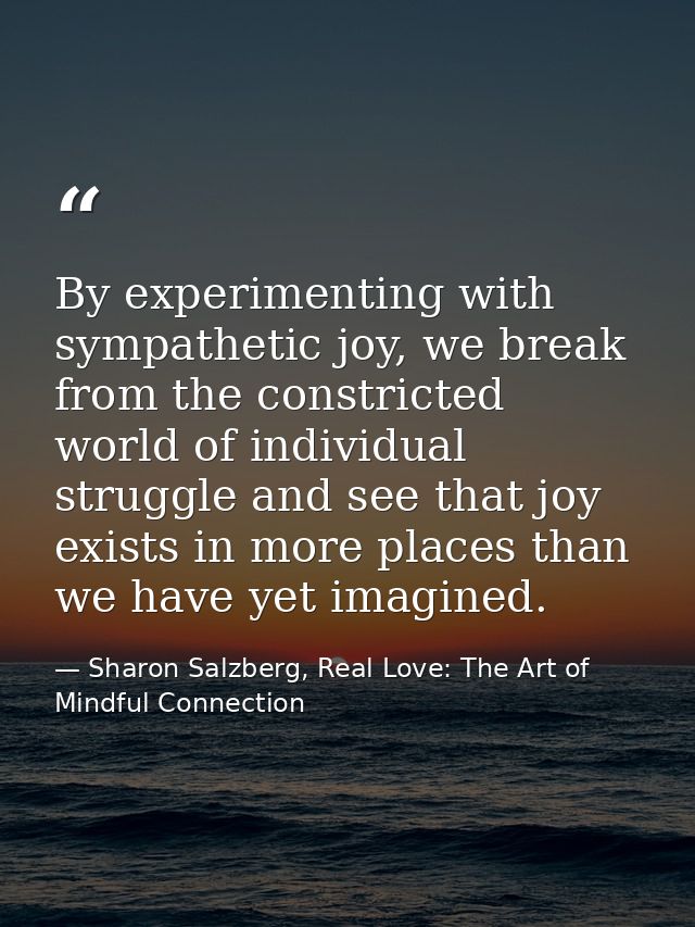 By experimenting with sympathetic joy, we break from the constricted world of individual struggle and see that joy exist — Sharon Salzberg, Real Love: The Art of Mindful Connection