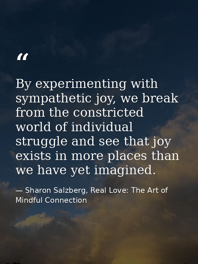 By experimenting with sympathetic joy, we break from the constricted world of individual struggle and see that joy exist — Sharon Salzberg, Real Love: The Art of Mindful Connection
