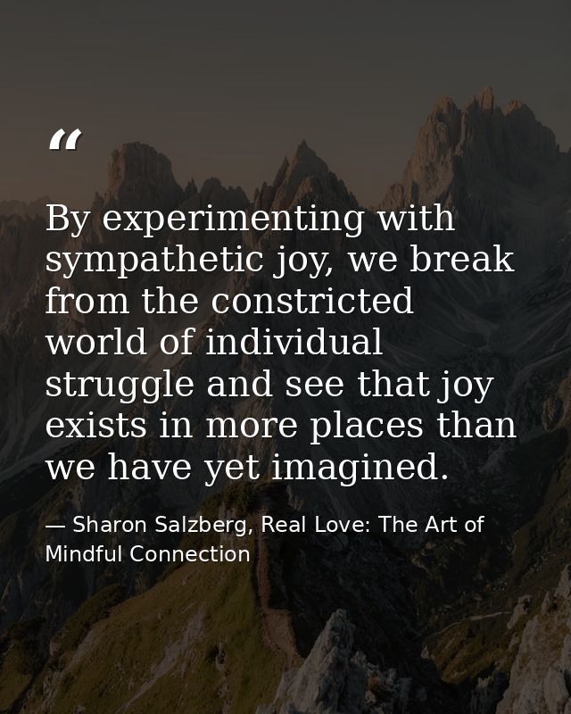 By experimenting with sympathetic joy, we break from the constricted world of individual struggle and see that joy exist — Sharon Salzberg, Real Love: The Art of Mindful Connection