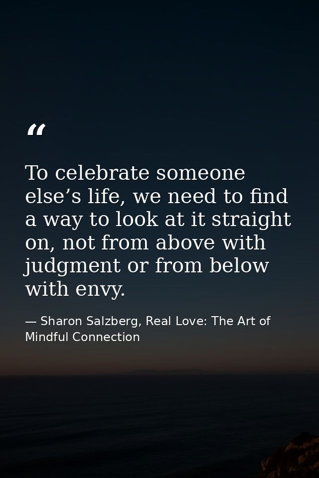 To celebrate someone else’s life, we need to find a way to look at it straight on, not from above with judgment or from  — Sharon Salzberg, Real Love: The Art of Mindful Connection