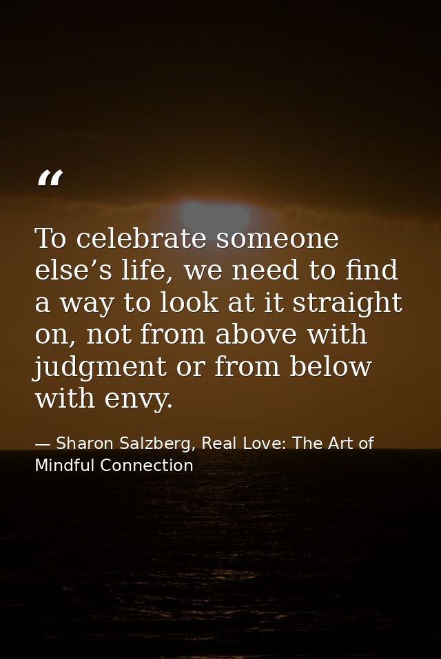 To celebrate someone else’s life, we need to find a way to look at it straight on, not from above with judgment or from  — Sharon Salzberg, Real Love: The Art of Mindful Connection