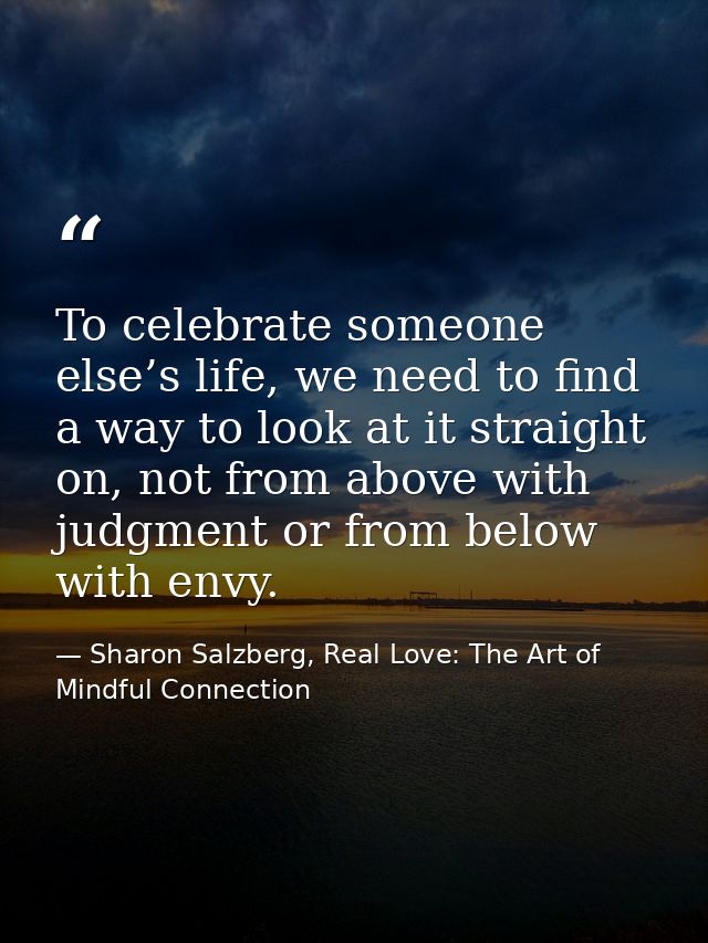 To celebrate someone else’s life, we need to find a way to look at it straight on, not from above with judgment or from  — Sharon Salzberg, Real Love: The Art of Mindful Connection