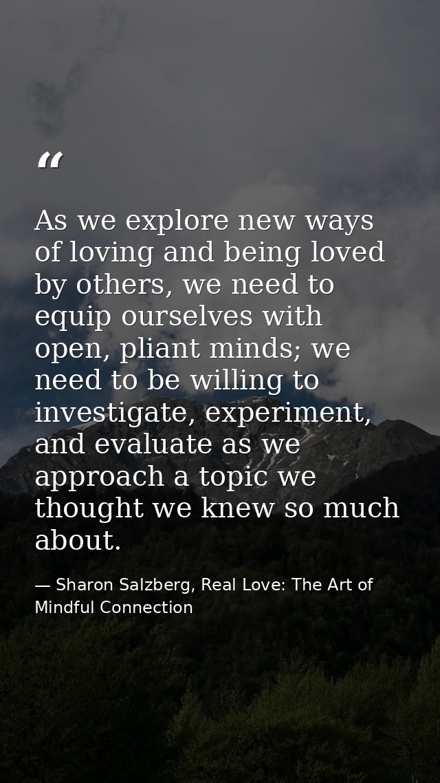 As we explore new ways of loving and being loved by others, we need to equip ourselves with open, pliant minds; we need  — Sharon Salzberg, Real Love: The Art of Mindful Connection