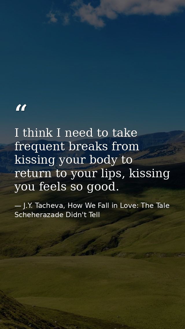 I think I need to take frequent breaks from kissing your body to return to your lips, kissing you feels so good. — J.Y. Tacheva, How We Fall in Love: The Tale Scheherazade Didn't Tell