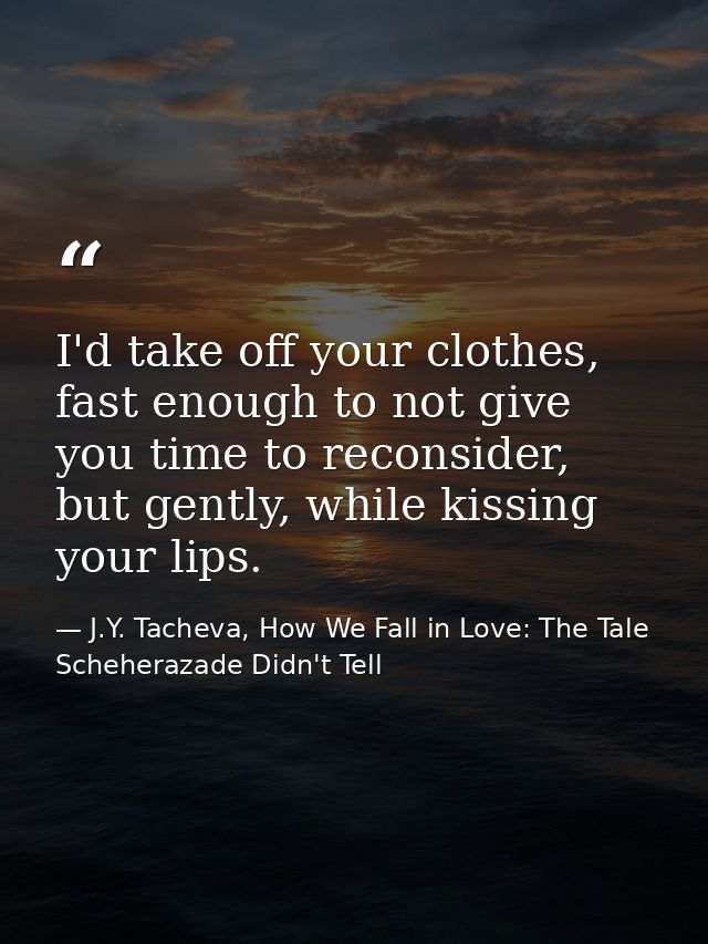 I'd take off your clothes, fast enough to not give you time to reconsider, but gently, while kissing your lips. — J.Y. Tacheva, How We Fall in Love: The Tale Scheherazade Didn't Tell
