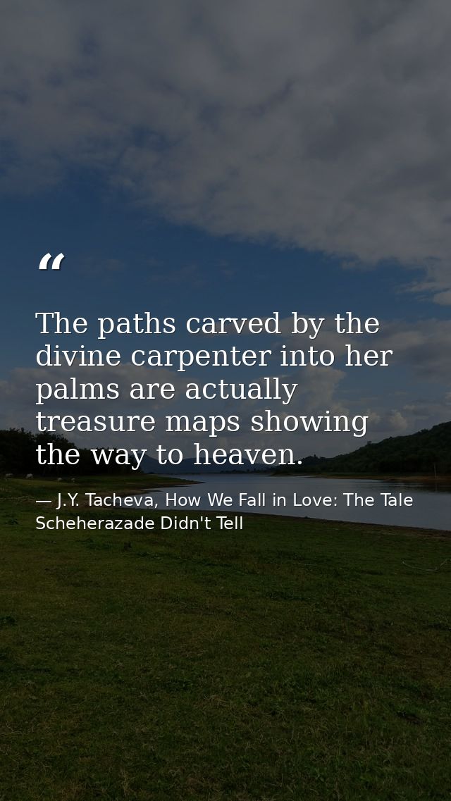 The paths carved by the divine carpenter into her palms are actually treasure maps showing the way to heaven. — J.Y. Tacheva, How We Fall in Love: The Tale Scheherazade Didn't Tell