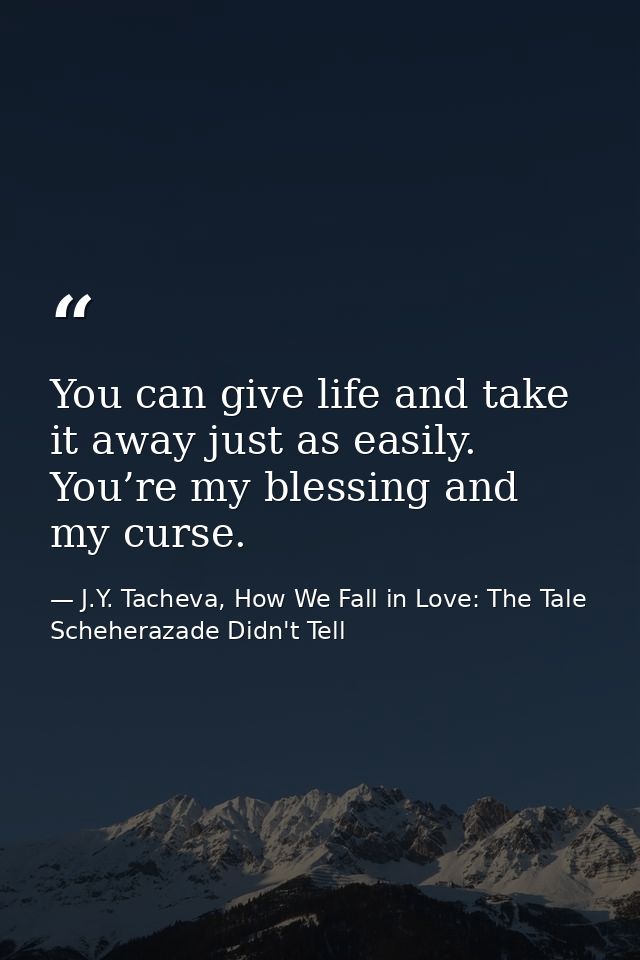 You can give life and take it away just as easily. You’re my blessing and my curse. — J.Y. Tacheva, How We Fall in Love: The Tale Scheherazade Didn't Tell