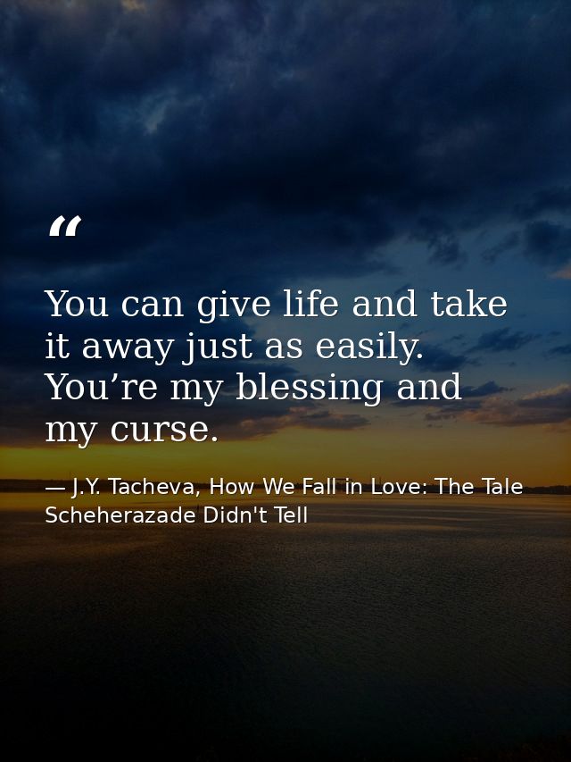 You can give life and take it away just as easily. You’re my blessing and my curse. — J.Y. Tacheva, How We Fall in Love: The Tale Scheherazade Didn't Tell