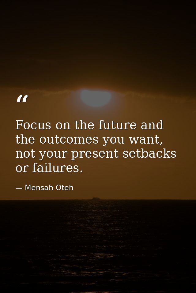 Focus on the future and the outcomes you want, not your present setbacks or failures. — Mensah Oteh